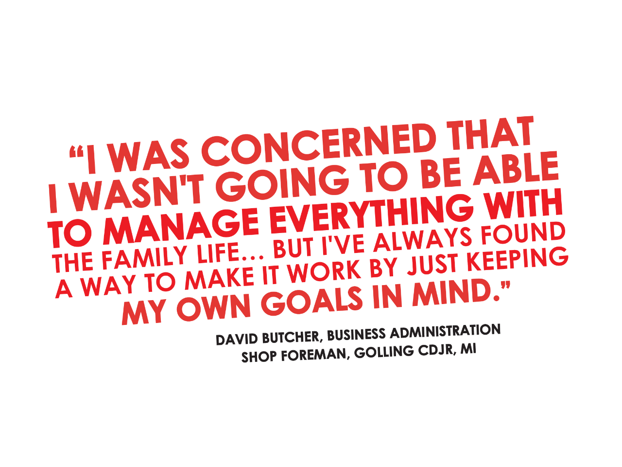  I was concerned that I wasn't going to be able to manage everything with my family life... but I've always found a way to make it work by just keeping my own goals in mind. - David Butcher